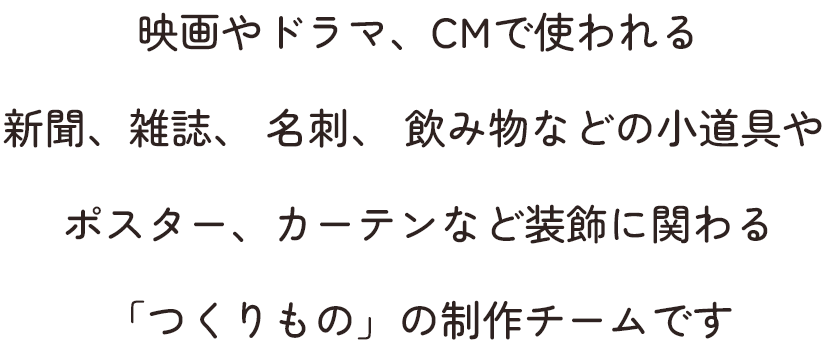 映画やドラマ、CMで使われる新聞、雑誌、 名刺、 飲み物などの小道具やポスター、カーテンなど装飾に関わる「つくりもの」の制作チームです