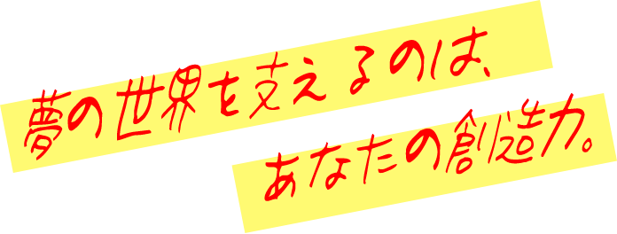 夢の世界を支えるのは、あなたの創造力。